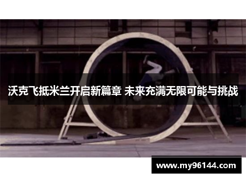 沃克飞抵米兰开启新篇章 未来充满无限可能与挑战 沃克飞抵米兰开启新篇章 未来充满无限可能与挑战